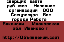 сварщик. вахта. 40 000 руб./мес. › Название организации ­ ООО Спецресурс - Все города Работа » Вакансии   . Ивановская обл.,Иваново г.